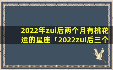 2022年zui后两个月有桃花运的星座「2022zui后三个月运势转旺的星座」