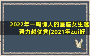 2022年一鸣惊人的星座女生越努力越优秀(2021年zui好的星座女）