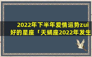2022年下半年爱情运势zui好的星座「天蝎座2022年发生的五件好事」