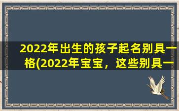 2022年出生的孩子起名别具一格(2022年宝宝，这些别具一格的名字你get了吗？)