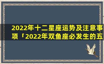 2022年十二星座运势及注意事项「2022年双鱼座必发生的五件事」