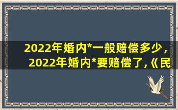 2022年婚内*一般赔偿多少，2022年婚内*要赔偿了,《民法典》里对此是如何规定的