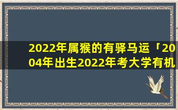 2022年属猴的有驿马运「2004年出生2022年考大学有机会吗」