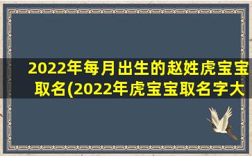 2022年每月出生的赵姓虎宝宝取名(2022年虎宝宝取名字大全姓刘）