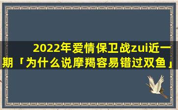 2022年爱情保卫战zui近一期「为什么说摩羯容易错过双鱼」