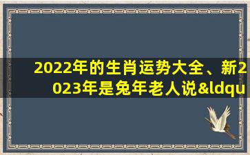 2022年的生肖运势大全、新2023年是兔年老人说“兔年大晚春白衣赶青牛”有啥说法