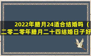 2022年腊月24适合结婚吗（二零二零年腊月二十四结婚日子好不好）