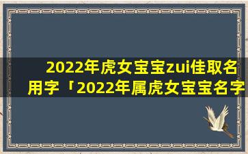 2022年虎女宝宝zui佳取名用字「2022年属虎女宝宝名字寓意超好」