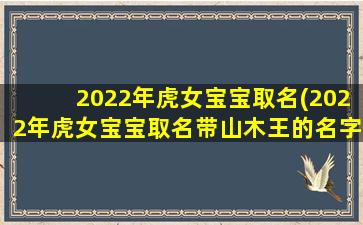 2022年虎女宝宝取名(2022年虎女宝宝取名带山木王的名字）