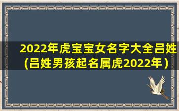 2022年虎宝宝女名字大全吕姓(吕姓男孩起名属虎2022年）