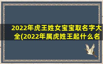 2022年虎王姓女宝宝取名字大全(2022年属虎姓王起什么名字）