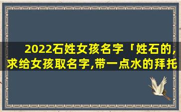 2022石姓女孩名字「姓石的,求给女孩取名字,带一点水的拜托大家」