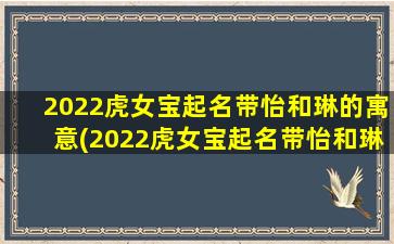 2022虎女宝起名带怡和琳的寓意(2022虎女宝起名带怡和琳的寓意好吗）