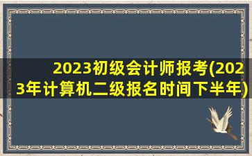 2023初级会计师报考(2023年计算机二级报名时间下半年)