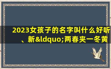 2023女孩子的名字叫什么好听、新“两春夹一冬黄豆贵如金”2023年双春年是丰收之年吗