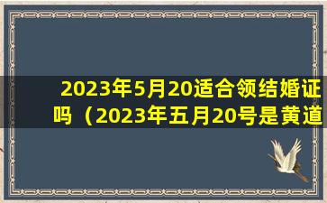 2023年5月20适合领结婚证吗（2023年五月20号是黄道吉日吗）