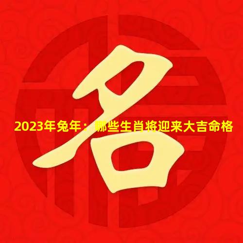 2023年兔年：哪些生肖将迎来大吉命格