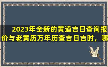 2023年全新的黄道吉日查询报价与老黄历万年历查吉日吉时，哪个更准确