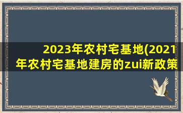 2023年农村宅基地(2021年农村宅基地建房的zui新政策)