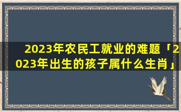 2023年农民工就业的难题「2023年出生的孩子属什么生肖」