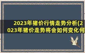 2023年猪价行情走势分析(2023年猪价走势将会如何变化何时出现高点、低点)