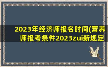 2023年经济师报名时间(营养师报考条件2023zui新规定)