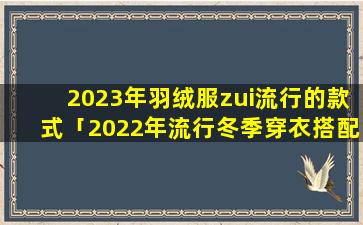 2023年羽绒服zui流行的款式「2022年流行冬季穿衣搭配」