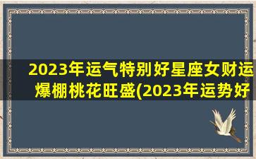 2023年运气特别好星座女财运爆棚桃花旺盛(2023年运势好到爆的星座）