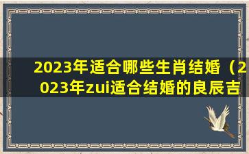 2023年适合哪些生肖结婚（2023年zui适合结婚的良辰吉日）