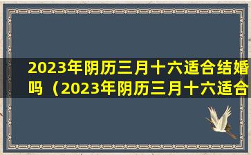 2023年阴历三月十六适合结婚吗（2023年阴历三月十六适合结婚吗为什么）