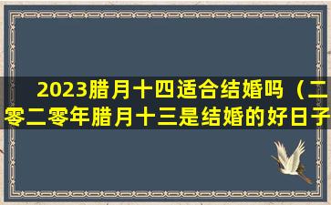 2023腊月十四适合结婚吗（二零二零年腊月十三是结婚的好日子吗）