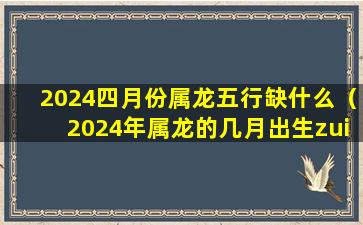 2024四月份属龙五行缺什么（2024年属龙的几月出生zui好命）