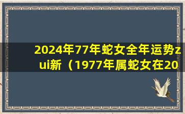 2024年77年蛇女全年运势zui新（1977年属蛇女在2024年运程和运势）