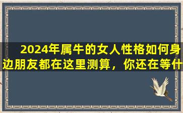 2024年属牛的女人性格如何身边朋友都在这里测算，你还在等什么