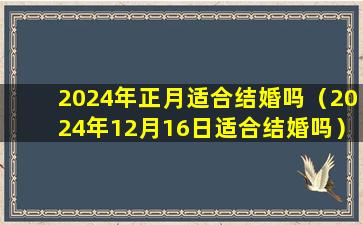 2024年正月适合结婚吗（2024年12月16日适合结婚吗）