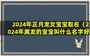 2024年正月龙女宝宝取名（2024年属龙的宝宝叫什么名字好）