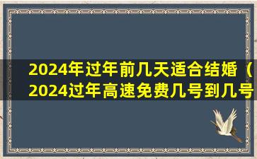 2024年过年前几天适合结婚（2024过年高速免费几号到几号结束）