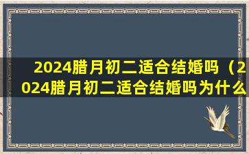 2024腊月初二适合结婚吗（2024腊月初二适合结婚吗为什么）