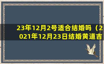 23年12月2号适合结婚吗（2021年12月23日结婚黄道吉日）