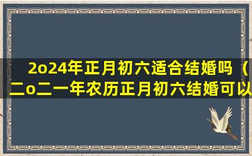 2o24年正月初六适合结婚吗（二o二一年农历正月初六结婚可以吗）