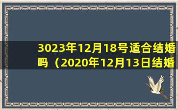 3023年12月18号适合结婚吗（2020年12月13日结婚黄道吉日）