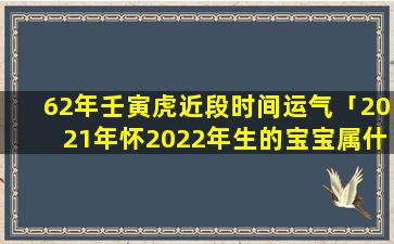 62年壬寅虎近段时间运气「2021年怀2022年生的宝宝属什么」