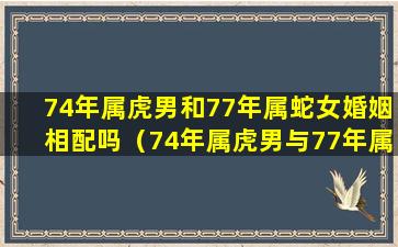 74年属虎男和77年属蛇女婚姻相配吗（74年属虎男与77年属蛇女的婚姻能白头到老吗）