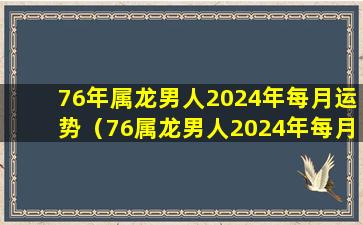 76年属龙男人2024年每月运势（76属龙男人2024年每月运势及运程开运网）