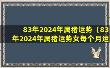 83年2024年属猪运势（83年2024年属猪运势女每个月运势如何）