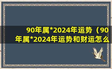 90年属*2024年运势（90年属*2024年运势和财运怎么样女人）