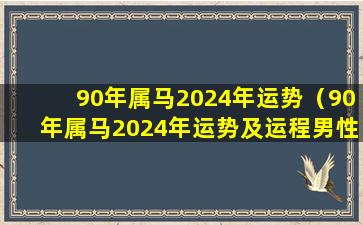 90年属马2024年运势（90年属马2024年运势及运程男性婚姻）