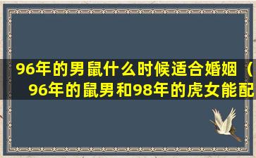 96年的男鼠什么时候适合婚姻（96年的鼠男和98年的虎女能配婚姻吗）