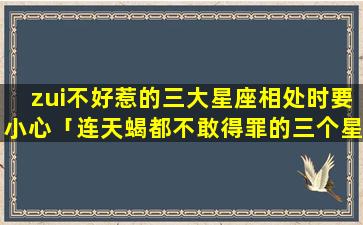 zui不好惹的三大星座相处时要小心「连天蝎都不敢得罪的三个星座」