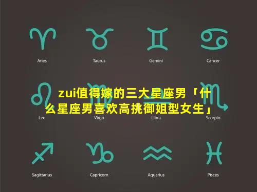 zui值得嫁的三大星座男「什么星座男喜欢高挑御姐型女生」